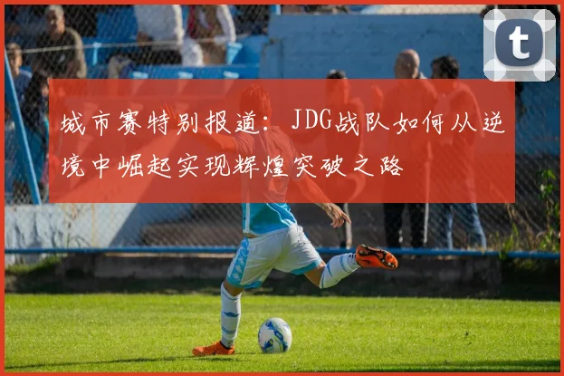 城市赛特别报道：JDG战队如何从逆境中崛起实现辉煌突破之路
