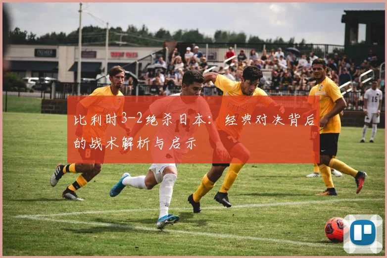 比利时3-2绝杀日本：经典对决背后的战术解析与启示