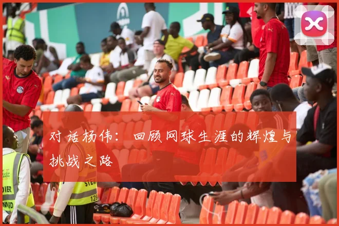 对话杨伟：回顾网球生涯的辉煌与挑战之路
