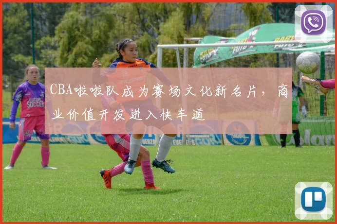 CBA啦啦队成为赛场文化新名片，商业价值开发进入快车道