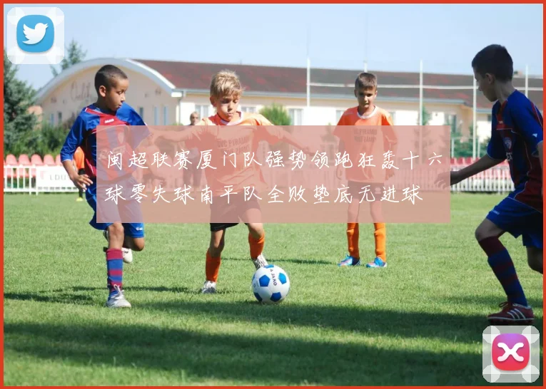 闽超联赛厦门队强势领跑狂轰十六球零失球南平队全败垫底无进球