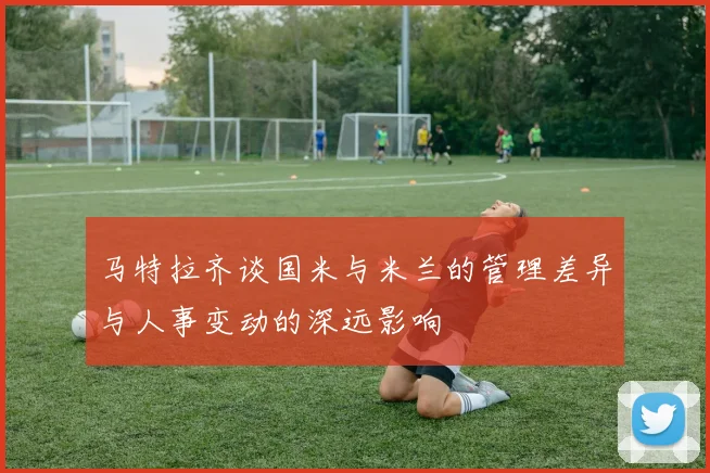 马特拉齐谈国米与米兰的管理差异与人事变动的深远影响