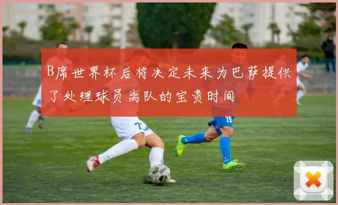 B席世界杯后将决定未来为巴萨提供了处理球员离队的宝贵时间
