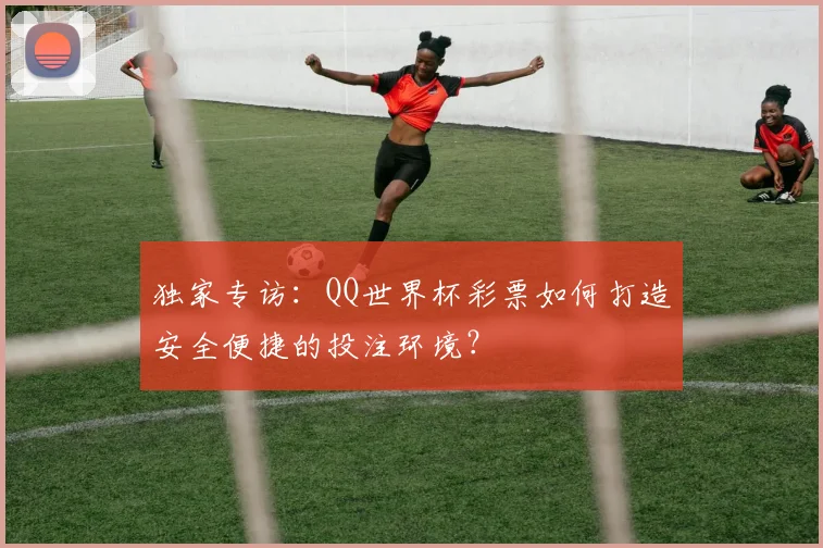 独家专访：QQ世界杯彩票如何打造安全便捷的投注环境？