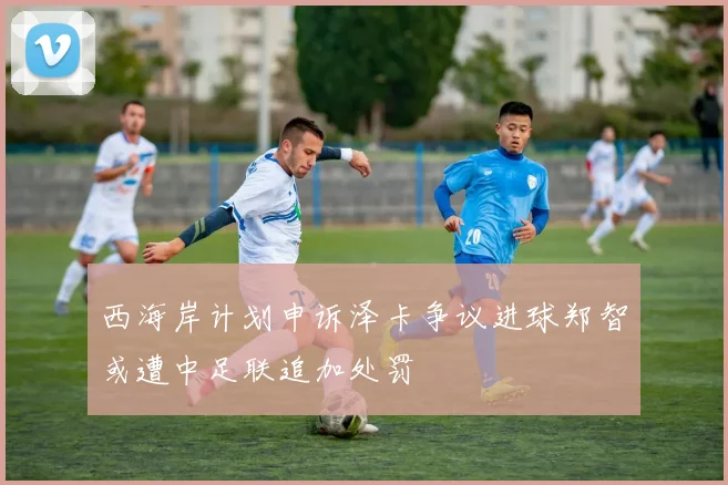 西海岸计划申诉泽卡争议进球郑智或遭中足联追加处罚