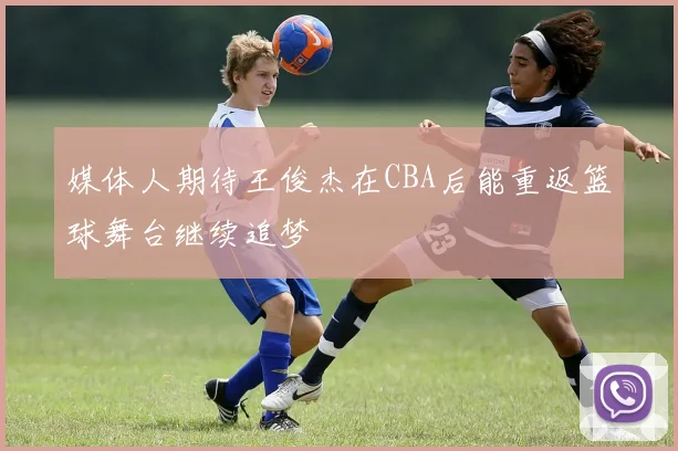 媒体人期待王俊杰在CBA后能重返篮球舞台继续追梦