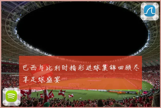 巴西与比利时精彩进球集锦回顾尽享足球盛宴